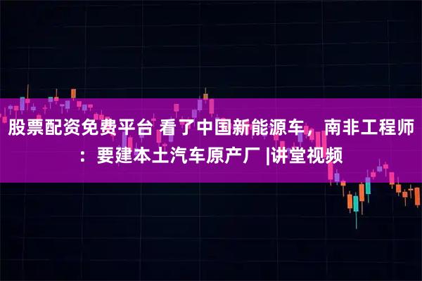 股票配资免费平台 看了中国新能源车，南非工程师：要建本土汽车原产厂 |讲堂视频