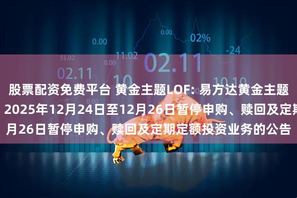 股票配资免费平台 黄金主题LOF: 易方达黄金主题证券投资基金（LOF）2025年12月24日至12月26日暂停申购、赎回及定期定额投资业务的公告