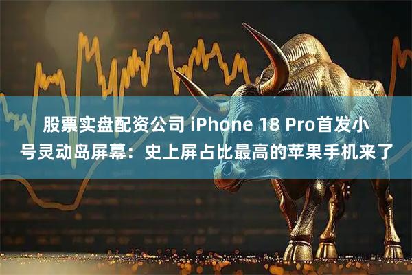 股票实盘配资公司 iPhone 18 Pro首发小号灵动岛屏幕：史上屏占比最高的苹果手机来了