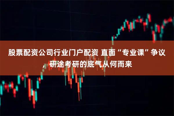 股票配资公司行业门户配资 直面“专业课”争议,研途考研的底气从何而来