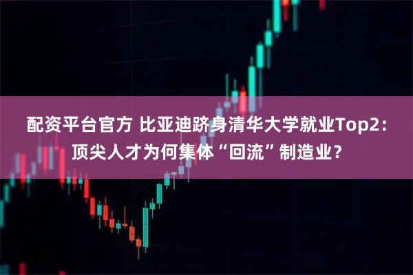 配资平台官方 比亚迪跻身清华大学就业Top2:顶尖人才为何集体“回流”制造业?