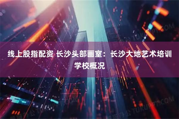 线上股指配资 长沙头部画室:长沙大地艺术培训学校概况