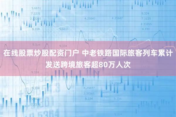 在线股票炒股配资门户 中老铁路国际旅客列车累计发送跨境旅客超80万人次