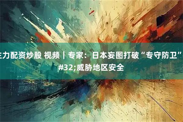 主力配资炒股 视频｜专家：日本妄图打破“专守防卫” 威胁地区安全