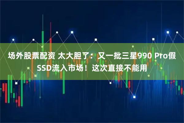 场外股票配资 太大胆了：又一批三星990 Pro假SSD流入市场！这次直接不能用
