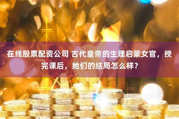 在线股票配资公司 古代皇帝的生理启蒙女官，授完课后，她们的结局怎么样？