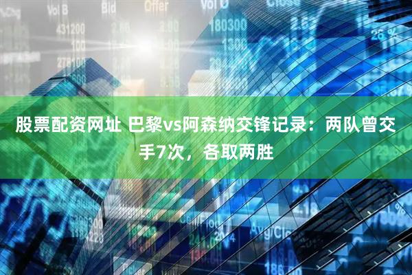 股票配资网址 巴黎vs阿森纳交锋记录：两队曾交手7次，各取两胜