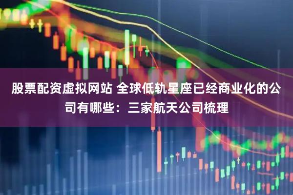 股票配资虚拟网站 全球低轨星座已经商业化的公司有哪些：三家航天公司梳理